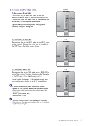 Page 11  11   How to assemble your monitor hardware
2. Connect the PC video cable.
To Connect the D-Sub Cable
Connect the plug of the D-Sub cable (at the end 
without the ferrite filter) to the monitor video socket. 
Connect the other end of the cable (at the end with the 
ferrite filter) to the computer video socket.
Tighten all finger screws to prevent the plugs from 
accidently falling out during use.
Either
To Connect the HDMI Cable
Connect the plug of the HDMI cable to the HDMI port 
on the monitor....