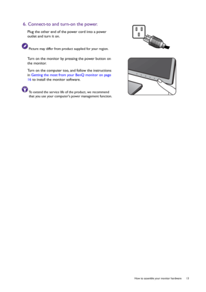 Page 13  13   How to assemble your monitor hardware
6. Connect-to and turn-on the power.
Plug the other end of the power cord into a power 
outlet and turn it on.
Picture may differ from product supplied for your region.
Turn on the monitor by pressing the power button on 
the monitor. 
Turn on the computer too, and follow the instructions 
in Getting the most from your BenQ monitor on page 
16 to install the monitor software.
To extend the service life of the product, we recommend 
that you use your computers...