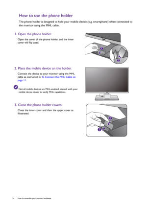 Page 1414  How to assemble your monitor hardware  
How to use the phone holder
The phone holder is designed to hold your mobile device (e.g. smartphone) when connected to 
the monitor using the MHL cable.
 
1. Open the phone holder.
Open the cover of the phone holder, and the inner 
cover will flip open.
2. Place the mobile device on the holder.
Connect the device to your monitor using the MHL 
cable as instructed in To Connect the MHL Cable on 
page 11. 
Not all mobile devices are MHL-enabled, consult with...