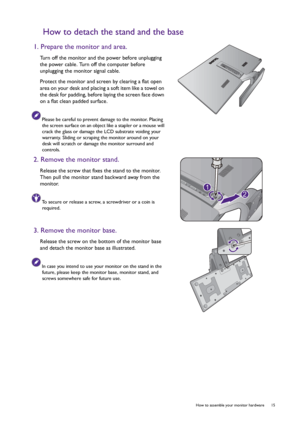 Page 15  15   How to assemble your monitor hardware
How to detach the stand and the base
1. Prepare the monitor and area.
Turn off the monitor and the power before unplugging 
the power cable. Turn off the computer before 
unplugging the monitor signal cable.
Protect the monitor and screen by clearing a flat open 
area on your desk and placing a soft item like a towel on 
the desk for padding, before laying the screen face down 
on a flat clean padded surface.
Please be careful to prevent damage to the monitor....