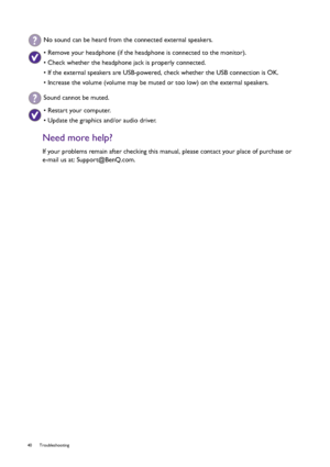 Page 4040 Troubleshooting  
Need more help?
If your problems remain after checking this manual, please contact your place of purchase or 
e-mail us at: Support@BenQ.com.
No sound can be heard from the connected external speakers.
• Remove your headphone (if the headphone is connected to the monitor).
• Check whether the headphone jack is properly connected.
• If the external speakers are USB-powered, check whether the USB connection is OK.
• Increase the volume (volume may be muted or too low) on the external...