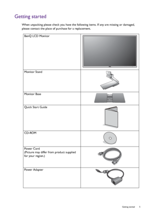 Page 5  5   Getting started
Getting started
When unpacking please check you have the following items. If any are missing or damaged, 
please contact the place of purchase for a replacement.
 
BenQ LCD Monitor
Monitor Stand
Monitor Base
Quick Start Guide
 
CD-ROM
 
Power Cord
(Picture may differ from product supplied 
for your region.)
Power Adapter
 