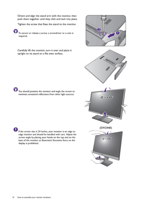 Page 1010  How to assemble your monitor hardware  
Orient and align the stand arm with the monitor, then 
push them together until they click and lock into place.
Tighten the screw that fixes the stand to the monitor. 
To secure or release a screw, a screwdriver or a coin is 
required.
Carefully lift the monitor, turn it over and place it 
upright on its stand on a flat even surface.
You should position the monitor and angle the screen to 
minimize unwanted reflections from other light sources.
If the screen...