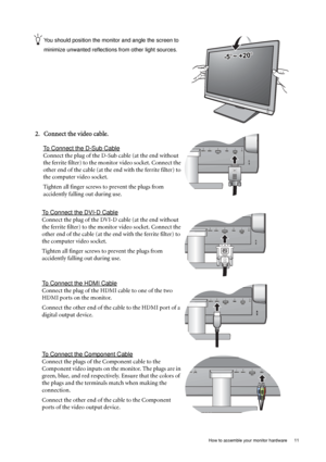 Page 11  11   How to assemble your monitor hardware
You should position the monitor and angle the screen to 
minimize unwanted reflections from other light sources. 
2. Connect the video cable.
To Connect the D-Sub Cable
Connect the plug of the D-Sub cable (at the end without 
the ferrite filter) to the monitor video socket. Connect the 
other end of the cable (at the end with the ferrite filter) to 
the computer video socket.
Tighten all finger screws to prevent the plugs from 
accidently falling out during...