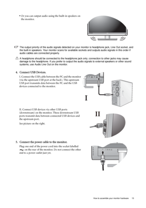 Page 13  13   How to assemble your monitor hardware
• Or you can output audio using the built-in speakers on 
the monitor.
The output priority of the audio signals detected on your monitor is headphone jack, Line Out socket, and 
the built-in speakers. Your monitor scans for available sockets and outputs audio signals in this order if 
audio cables are connected properly.
A headphone should be connected to the headphone jack only; connection to other jacks may cause 
damage to the headphone. If you prefer to...