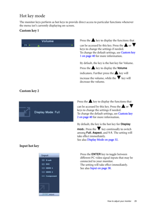Page 25  25   How to adjust your monitor
Hot key mode
The monitor keys perform as hot keys to provide direct access to particular functions whenever 
the menu isnt currently displaying on-screen.
Custom key 1
Custom key 2
Input hot key
Press the   key to display the functions that 
can be accessed by this key. Press the   or   
keys to change the settings if needed. 
To change the default settings, see Custom key 
1 on page 40 for more information.
By default, the key is the hot key for Volume. 
Press the   key...