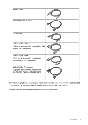 Page 5  5
  Getting started
Consider keeping the box and packaging in storage for use in the future when you may need to transport 
the monitor. The fitted foam packing is ideal  for protecting the monitor during transport.
Always keep the product and accessories out of reach of small children. 
Audio Cable
Audio cable: RCA (L/R)
USB Cable
 
Video Cable: DVI-D 
(Optional accessory for models with DVI 
inputs, sold separately)
Video Cable: HDMI
(Optional accessory for models with 
HDMI inputs, sold separately)...