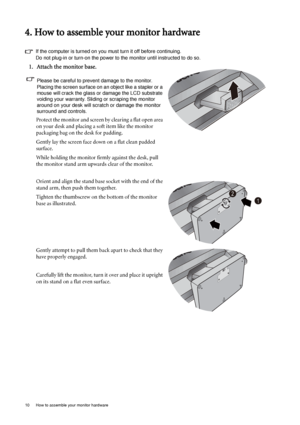 Page 1010  How to assemble your monitor hardware  
4. How to assemble your monitor hardware
If the computer is turned on you must turn it off before continuing. 
Do not plug-in or turn-on the power to the monitor until instructed to do so. 
1. Attach the monitor base.
Please be careful to prevent damage to the monitor. 
Placing the screen surface on an object like a stapler or a 
mouse will crack the glass or damage the LCD substrate 
voiding your warranty. Sliding or scraping the monitor 
around on your desk...