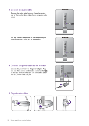 Page 1212  How to assemble your monitor hardware  
3. Connect the audio cable.
Connect the audio cable between the socket on the 
rear of the monitor (Line In) and your computer audio 
outlet.
You may connect headphones to the headphone jack 
found next to the Line In jack of the monitor.
4. Connect the power cable to the monitor.
Connect the power cord to the power adapter. Plug 
one end of the power cord into the socket labelled   
on the rear of the monitor. Do not connect the other 
end to a power outlet...