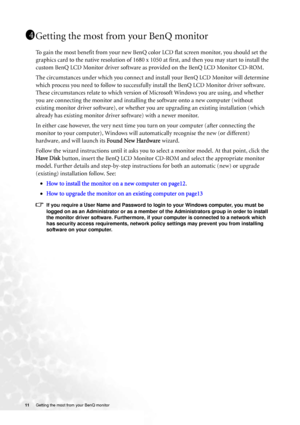 Page 11
11 Getting the most from your BenQ monitor   
Getting the most from your BenQ monitor
To gain the most benefit from your new BenQ c olor LCD flat screen monitor, you should set the 
graphics card to the native resolution of 1680 x  1050 at first, and then you may start to install the 
custom BenQ LCD Monitor driver software as  provided on the BenQ LCD Monitor CD-ROM.
The circumstances under which you connect and in stall your BenQ LCD Monitor will determine 
which process you need to follow to...