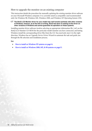 Page 13
13 Getting the most from your BenQ monitor   
How to upgrade the monitor on an existing computer
This instruction details the procedure for manual ly updating the existing monitor driver software 
on your Microsoft Windows computer. It is curr ently tested as compatible (and recommended 
only) for Windows 98, Windows ME, Windows 2000, and Windows XP Operating System (OS). 
The BenQ LCD Monitor driver for your model may well function perfectly with other versions  of Windows, however, as at the time of...