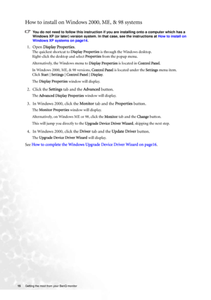 Page 15
15 Getting the most from your BenQ monitor   
How to install on Windows 2000, ME, & 98 systems
You do not need to follow this instruction if you are installing onto a computer which has a 
Windows XP (or later) version system. In that case, see the instructions at  How to install on 
Windows XP systems on page14 .
1. Open Display Properties .
The quickest shortcut to  Display Properties is through the Windows desktop. 
Right-click the desktop and select  Properties from the popup menu.
Alternatively,...