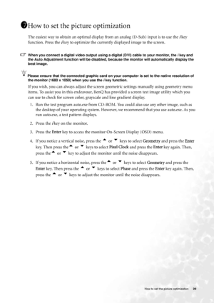 Page 20
  20
   How to set the picture optimization
How to set the picture optimization 
The easiest way to obtain an optimal display from an analog (D-Sub) input is to use the i key 
function. Press the 
i key to optimize the currently displayed image to the screen. 
When you connect a digital video output using  a digital (DVI) cable to your monitor, the i key and 
the Auto Adjustment function will be disabled, because the monitor will automatically display the 
best image. 
Please ensure that the connected...