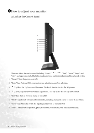 Page 21
21 How to adjust your monitor   
How to adjust your monitor
A Look at the Control Panel
There are 8 keys for user’s control including “Enter”,  “t” ,  “u”,  “Exit”,  “Mode”, “Input” and 
“
i key” and a power switch. The foll owing descriptions are the introd uction of these keys & switch.
1. “Power”: Turn the power on or off.
2. “Enter” key: Activate OSD, enter sub  menu, select items, confirm selection.
3.
t (Up) key: For Up/Increase adjustment. Th e key is also the hot key for Brightness.
4.
u (Down)...