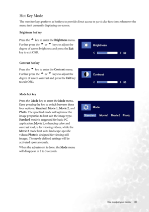 Page 22
  22
   How to adjust your monitor
Hot Key Mode
The monitor keys perform as hotkeys to provide di rect access to particular functions whenever the 
menu isnt currently displaying on-screen.  
Brightness hot key
Contrast hot key
Mode hot key
Press the 
t key to enter the 
Brightness menu. 
Further press the 
t or u keys to adjust the 
degree of screen brightness and press the  Exit 
key to exit OSD. 
Press the u key to enter the  Contrast menu. 
Further press the 
t or u keys to adjust the 
degree of...