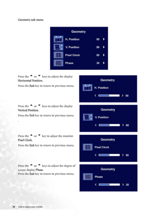 Page 25
25 How to adjust your monitor   
       
Geometry sub menu
Press the 
t or u keys to adjust the display 
Horizontal Position .
Press the  Exit key to return to previous menu.
Press the 
t or u keys to adjust the display 
Vertical Position .
Press the  Exit key to return to previous menu.
.
Press the 
t or u key to adjust the monitor 
Pixel Clock .
Press the  Exit key to return to previous menu.
Press the 
t or u keys to adjust the degree of 
screen display  Phase.
Press the  Exit key to return to...