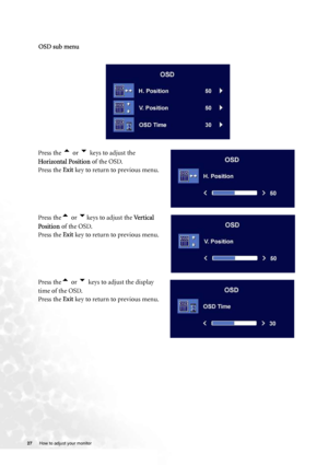 Page 27
27 How to adjust your monitor   
   
 
OSD sub menu
Press the t or u keys to adjust the 
Horizontal Position  of the OSD.
Press the  Exit key to return to previous menu.
Press the
t or ukeys to adjust the  Vertical 
Position  of the OSD.
Press the  Exit key to return to previous menu.
Press the
t or u keys to adjust the display 
time of the OSD.
Press the  Exit key to return to previous menu.
 
