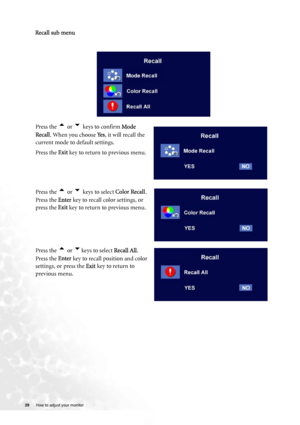 Page 29
29 How to adjust your monitor   
  
 
Recall sub menu
Press the t or u keys to confirm Mode 
Recall . When you choose  Ye s, it will recall the 
current mode to default settings. 
Press the  Exit key to return to previous menu.
Press the 
t or u keys to select  Color Recall.
Press the  Enter key to recall color settings, or 
press the  Exit key to return to previous menu.
Press the 
t or ukeys to select  Recall All.
Press the  Enter key to recall position and color 
settings, or press the  Exit key to...