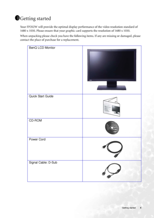 Page 4
  4
   Getting started
Getting started
Your FP202W will provide the optimal display performance of the video resolution standard of 
1680 x 1050. Please ensure that your graphic  card supports the resolution of 1680 x 1050. 
When unpacking please check you have the follow ing items. If any are missing or damaged, please 
contact the place of purchase for a replacement.
  
1 1
11
BenQ LCD Monitor
Quick Start Guide
  
CD-ROM
Power Cord
Signal Cable: D-Sub
 