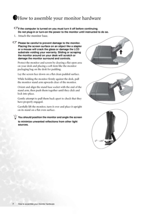 Page 7
7 How to assemble your monitor hardware   
How to assemble your monitor hardware
If the computer is turned on you must turn it off before continuing. 
Do not plug-in or turn-on the power to the monitor until instructed to do so. 
1. Attach the monitor base.
Please be careful to prevent damage to the monitor. 
Placing the screen surface on an object like a stapler 
or a mouse will crack the glass or damage the LCD 
substrate voiding your warranty. Sliding or scraping 
the monitor around on your desk will...