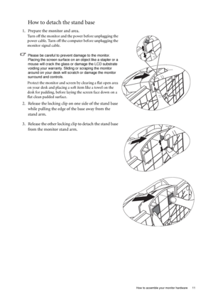 Page 11  11   How to assemble your monitor hardware
How to detach the stand base
1. Prepare the monitor and area.
Turn off the monitor and the power before unplugging the 
power cable. Turn off the computer before unplugging the 
monitor signal cable.
Please be careful to prevent damage to the monitor. 
Placing the screen surface on an object like a stapler or a 
mouse will crack the glass or damage the LCD substrate 
voiding your warranty. Sliding or scraping the monitor 
around on your desk will scratch or...