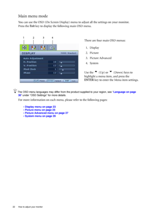 Page 2222  How to adjust your monitor  
Main menu mode
You can use the OSD (On Screen Display) menu to adjust all the settings on your monitor. 
Press the Exit key to display the following main OSD menu. 
The OSD menu languages may differ from the product supplied to your region, see “Language on page 
30” under “OSD Settings” for more details. 
For more information on each menu, please refer to the following pages:
• Display menu on page 23
• Picture menu on page 25
• Picture Advanced menu on page 27
• System...