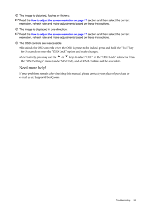 Page 33  33   Troubleshooting
The image is distorted, flashes or flickers:
Read the 
How to adjust the screen resolution on page 17 section and then select the correct 
resolution, refresh rate and make adjustments based on these instructions.
The image is displaced in one direction:
Read the 
How to adjust the screen resolution on page 17 section and then select the correct 
resolution, refresh rate and make adjustments based on these instructions.
The OSD controls are inaccessible:
•To unlock the OSD controls...