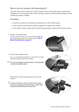 Page 11  11   How to assemble your monitor hardware
How to use the monitor wall mounting kit 
The back of your LCD monitor has a VESA standard mount with 100mm pattern, allowing the 
installation of a wall mount bracket. Before starting to install a monitor wall mounting kit, please 
read the precautions carefully.
Precautions:
•Install your monitor and monitor mounting kit on a wall with flat surface.
•Ensure that the wall material is stable to support the weight of the monitor.
•Turn off the monitor and the...