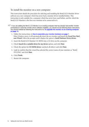 Page 1414  Getting the most from your BenQ monitor  
To install the monitor on a new computer
This instruction details the procedure for selecting and installing the BenQ LCD Monitor driver 
software on a new computer which has never had a monitor driver installed before. This 
instruction is only suitable for a computer which has never been used before, and for which the 
BenQ LCD Monitor is the first ever monitor to be connected to it.
If you are adding the BenQ LCD Monitor to an existing computer that has...