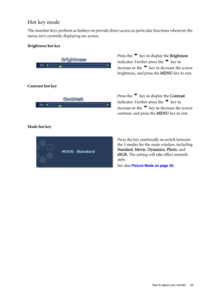 Page 23  23   How to adjust your monitor
Hot key mode
The monitor keys perform as hotkeys to provide direct access to particular functions whenever the 
menu isnt currently displaying on-screen.
Brightness hot key
Contrast hot key 
Mode hot keyPress the 
t key to display the Brightness 
indicator. Further press the 
t key to 
increase or the 
u key to decrease the screen 
brightness, and press the MENU key to exit. 
Press the 
u key to display the Contrast 
indicator. Further press the 
t key to 
increase or...