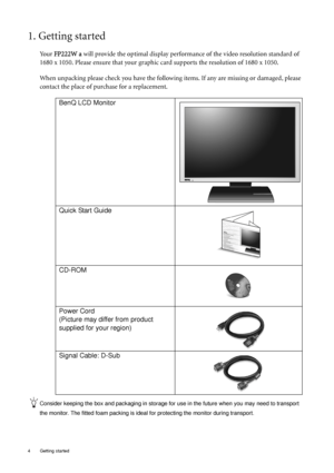 Page 4
4  Getting started  
1. Getting started
Yo u r FP222W a  will provide the optimal display perform ance of the video resolution standard of 
1680 x 1050. Please ensure that your graphic ca rd supports the resolution of 1680 x 1050. 
When unpacking please check you have the follow ing items. If any are missing or damaged, please 
contact the place of purchase for a replacement.
 
Consider keeping the box and packaging in storage for use in the future when you may need to transport 
the monitor. The fitted...