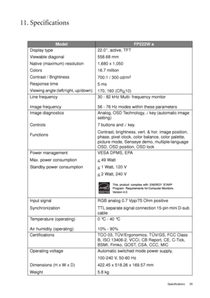 Page 35  35   Specifications
11. Specifications
ModelFP222W a
Display type 
Viewable diagonal 
Native (maximum) resolution
Colors
Contrast / Brightness
Response time 
Viewing angle (left/right, up/down) 22.0”, active, TFT
558.68 mm
1,680 x 1,050
16.7 million
700:1 / 300 cd/m
2
5 ms 
170, 160 (CR>
10)
Line frequency 
Image frequency30 - 82 kHz Multi- frequency monitor
56 - 76 Hz modes within these parameters
Image diagnostics 
Controls 
FunctionsAnalog, OSD Technology, 
i  key (automatic image 
setting) 
7...