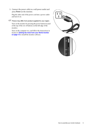 Page 9  9   How to assemble your monitor hardware
5. Connect the power cable to a wall power outlet and 
press Power on the monitor.
Plug the other end of the power cord into a power outlet 
and turn it on.
Picture may differ from product supplied for your region.
Turn on the monitor by pressing the power button located 
at the top of the row of buttons on the left edge of the 
monitor.
Turn on the computer too, and follow the instructions in 
Section 4: 
Getting the most from your BenQ monitor 
on page 13
 to...