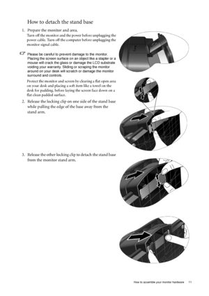 Page 11  11   How to assemble your monitor hardware
How to detach the stand base
1. Prepare the monitor and area.
Turn off the monitor and the power before unplugging the 
power cable. Turn off the computer before unplugging the 
monitor signal cable.
Please be careful to prevent damage to the monitor. 
Placing the screen surface on an object like a stapler or a 
mouse will crack the glass or damage the LCD substrate 
voiding your warranty. Sliding or scraping the monitor 
around on your desk will scratch or...