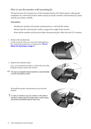 Page 1212  How to assemble your monitor hardware  
How to use the monitor wall mounting kit 
The back of your LCD monitor has a VESA standard mount with 100mm pattern, allowing the 
installation of a wall mount bracket. Before starting to install a monitor wall mounting kit, please 
read the precautions carefully.
Precautions:
•Install your monitor and monitor mounting kit on a wall with flat surface.
•Ensure that the wall material is stable to support the weight of the monitor.
•Turn off the monitor and the...