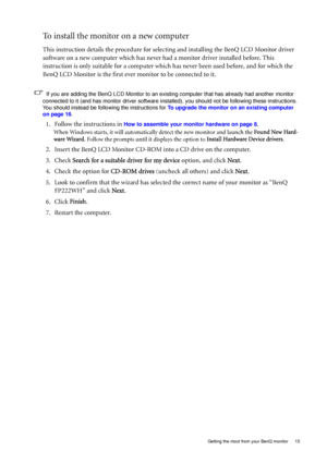 Page 15  15   Getting the most from your BenQ monitor
To install the monitor on a new computer
This instruction details the procedure for selecting and installing the BenQ LCD Monitor driver 
software on a new computer which has never had a monitor driver installed before. This 
instruction is only suitable for a computer which has never been used before, and for which the 
BenQ LCD Monitor is the first ever monitor to be connected to it.
If you are adding the BenQ LCD Monitor to an existing computer that has...