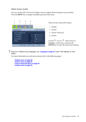 Page 25  25   How to adjust your monitor
Main menu mode
You can use the OSD (On Screen Display) menu to adjust all the settings on your monitor. 
Press the MENU key to display the following main OSD menu. 
There are 14 different menu languages, see “Language on page 32” under “OSD Settings” for more 
details. 
For more information on each menu, please refer to the following pages:
• Display menu on page 26
• Picture menu on page 28
• Picture Advanced menu on page 30
• System menu on page 32
There are four main...