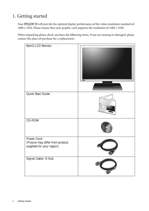Page 44  Getting started  
1. Getting started
Your FP222W H will provide the optimal display performance of the video resolution standard of 
1680 x 1050. Please ensure that your graphic card supports the resolution of 1680 x 1050. 
When unpacking please check you have the following items. If any are missing or damaged, please 
contact the place of purchase for a replacement.
 
BenQ LCD Monitor
Quick Start Guide
 
CD-ROM
 
Power Cord
(Picture may differ from product 
supplied for your region)
Signal Cable:...