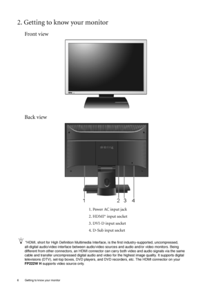 Page 66  Getting to know your monitor  
2. Getting to know your monitor
Front view
Back view
1. Power AC input jack
2. HDMI* input socket
3. DVI-D input socket
4. D-Sub input socket
*HDMI, short for High Definition Multimedia Interface, is the first industry-supported, uncompressed, 
all-digital audio/video interface between audio/video sources and audio and/or video monitors. Being 
different from other connectors, an HDMI connector can carry both video and audio signals via the same 
cable and transfer...