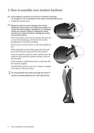 Page 88  How to assemble your monitor hardware  
3. How to assemble your monitor hardware
If the computer is turned on you must turn it off before continuing. 
Do not plug-in or turn-on the power to the monitor until instructed to do so. 
1. Attach the monitor base.
Please be careful to prevent damage to the monitor. 
Placing the screen surface on an object like a stapler or a 
mouse will crack the glass or damage the LCD substrate 
voiding your warranty. Sliding or scraping the monitor 
around on your desk...