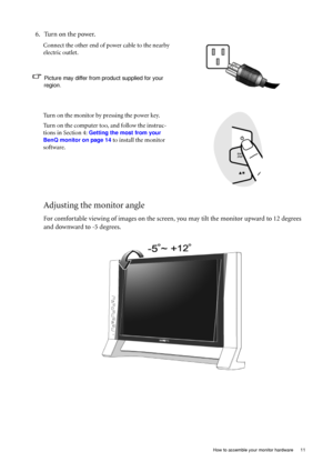 Page 11
  11
  How to assemble your monitor hardware
Adjusting the monitor angle
For comfortable viewing of images on the screen,  you may tilt the monitor upward to 12 degrees 
and downward to -5 degrees.
6. Turn on the power.
Connect the other end of power cable to the nearby 
electric outlet.
Picture may differ from product supplied for your 
region.
Turn on the monitor by pressing the power key.
Turn on the computer too, and follow the instruc-
tions in Section 4: 
Getting the most from your 
BenQ monitor...