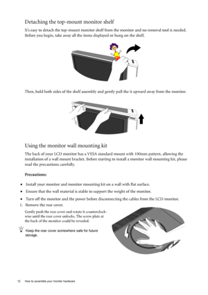 Page 12
12  How to assemble your monitor hardware  
Detaching the top-mount monitor shelf
It’s easy to detach the top-mount monitor shelf from the monitor and no removal tool is needed. 
Before you begin, take away all the items displayed or hung on the shelf. 
Then, hold both sides of the sh elf assembly and gently pull the it  upward away from the monitor.
Using the monitor wall mounting kit
The back of your LCD monitor has a VESA st andard mount with 100mm pattern, allowing the 
installation of a wall mount...