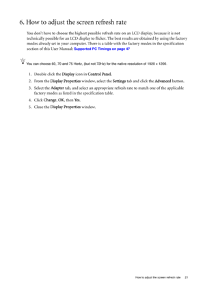 Page 21
  21
  How to adjust the screen refresh rate
6. How to adjust the screen refresh rate 
You don’t have to choose the highest possible refresh  rate on an LCD display, because it is not 
technically possible for an LCD display to flicker.  The best results are obtained by using the factory 
modes already set in your computer. There is a  table with the factory modes in the specification 
section of this User Manual: 
Supported PC Timings on page 47
You can choose 60, 70 and 75 Hert z, (but not 72Hz) for...