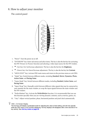 Page 23
  23
  How to adjust your monitor
8. How to adjust your monitor
The control panel
1. “Power”: Turn the power on or off.
2. “ENTER/PIP” key: Enter sub menus and select item s. The key is also the hot key for activating 
the PIP (Picture-in-Picture) function and select ing a video input source for the PIP window.
3.
t (Up) key: For Up/Increase adjustment. The key is also the hot key for  Brightness.
4.
u (Down) key: For Down/Decrease adjustment. The key is also the hot key for  Contrast.
5. “MENU/EXIT”...