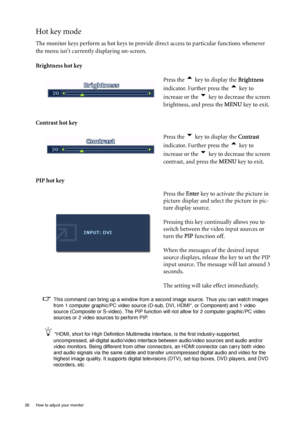 Page 26
26  How to adjust your monitor  
Hot key mode
The monitor keys perform as hot keys to provide direct access to particular functions whenever 
the menu isnt currently displaying on-screen.
Brightness hot key
Contrast hot key 
PIP hot key  Press the 
t key to display the 
Brightness 
indicator. Further press the 
t key to 
increase or the 
u key to decrease the screen 
brightness, and press the  MENU key to exit. 
Press the 
u key to display the  Contrast 
indicator. Further press the 
t key to 
increase...