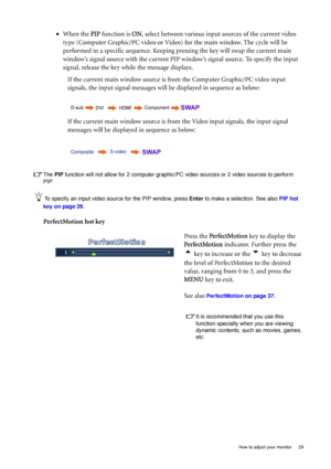 Page 29
  29
  How to adjust your monitor
The  PIP  function will not allow for 2 com puter graphic/PC video sources or  2 video sources to perform 
PIP.
To specify an input video source for the PIP window, press  Enter to make a selection. See also  PIP hot 
key on page 26 .
PerfectMotion hot key •
When the  PIP function is  ON, select between various input sources of the current video 
type (Computer Graphic/PC video or Video)  for the main window. The cycle will be 
performed in a specific sequence. Keeping...