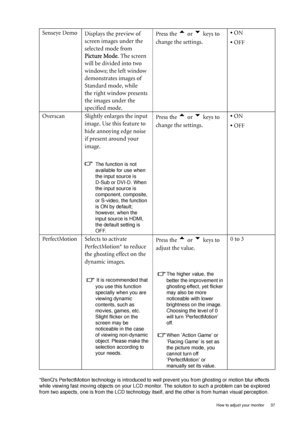 Page 37  37   How to adjust your monitor
*BenQs PerfectMotion technology is introduced to well prevent you from ghosting or motion blur effects 
while viewing fast moving objects on your LCD monitor. The solution to such a problem can be explored 
from two aspects, one is from the LCD technology itself, and the other is from human visual perception. 
Senseye Demo
Displays the preview of 
screen images under the 
selected mode from 
Picture Mode. The screen 
will be divided into two 
windows; the left window...