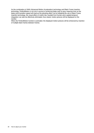 Page 3838  How to adjust your monitor  
As the combination of AMA (Advanced Motion Acceleration) technology and Black Frame Insertion 
technology, PerfectMotion is not only in pursuit of achieving faster gray-to-gray response time so the 
faster pixel transition speed will improve the ghosting effect, but by adopting the use of Black Frame 
Insertion technology, the visual effect of motion blur resulted from human eyes spatial-temporal 
integration can also be effectively eliminated, thus clearer motion...