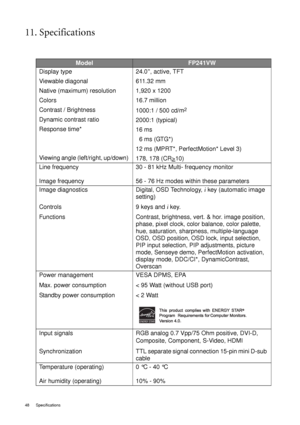 Page 4848 Specifications  
11. Specifications
ModelFP241VW
Display type 
Viewable diagonal 
Native (maximum) resolution
Colors
Contrast / Brightness
Dynamic contrast ratio
Response time*
Viewing angle (left/right, up/down) 24.0”, active, TFT
611.32 mm
1,920 x 1200
16.7 million
1000:1 / 500 cd/m
2
2000:1 (typical)
16 ms 
  6 ms (GTG*)
12 ms (MPRT*, PerfectMotion* Level 3)
178, 178 (CR>
10)
Line frequency 
Image frequency30 - 81 kHz Multi- frequency monitor
56 - 76 Hz modes within these parameters
Image...