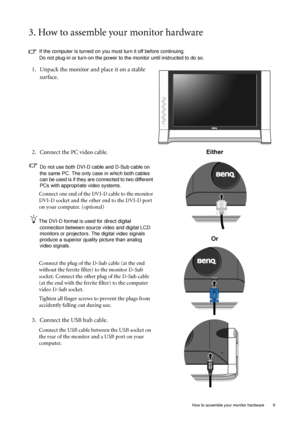 Page 9
  9
  How to assemble your monitor hardware
3. How to assemble your monitor hardware
If the computer is turned on you must turn it off before continuing. 
Do not plug-in or turn-on the power to the monitor until instructed to do so. 
1. Unpack the monitor and place it on a stable 
surface.
2. Connect the PC video cable.   
Do not use both DVI-D cable and D-Sub cable on 
the same PC. The only case in which both cables 
can be used is if they are connected to two different 
PCs with appropriate video...